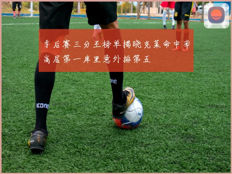 季后赛三分王榜单揭晓克莱命中率高居第一库里意外排第五