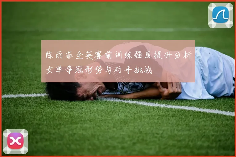 陈雨菲全英赛前训练强度提升分析女单争冠形势与对手挑战