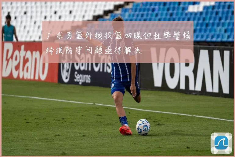 广东男篮外线投篮回暖但杜锋警惕转换防守问题亟待解决