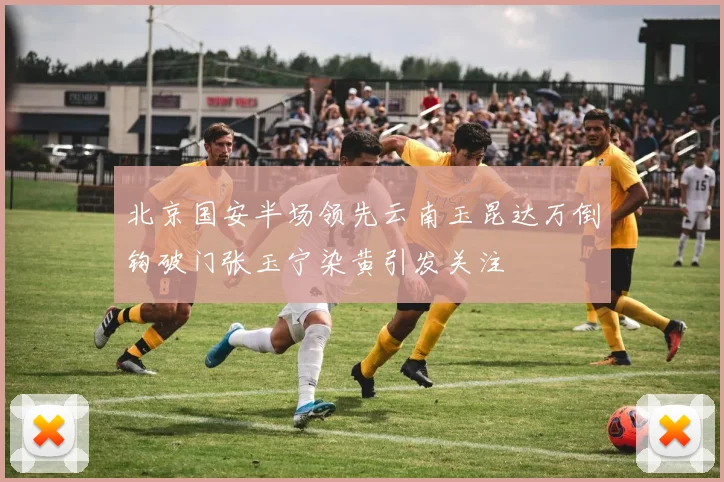 北京国安半场领先云南玉昆达万倒钩破门张玉宁染黄引发关注