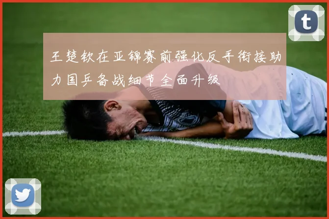 王楚钦在亚锦赛前强化反手衔接助力国乒备战细节全面升级