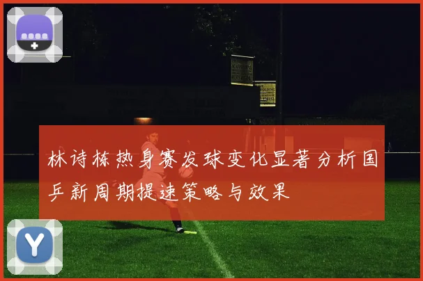 林诗栋热身赛发球变化显著分析国乒新周期提速策略与效果