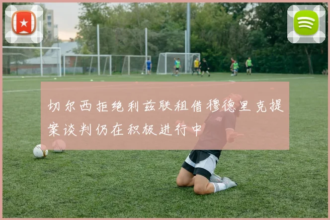 切尔西拒绝利兹联租借穆德里克提案谈判仍在积极进行中